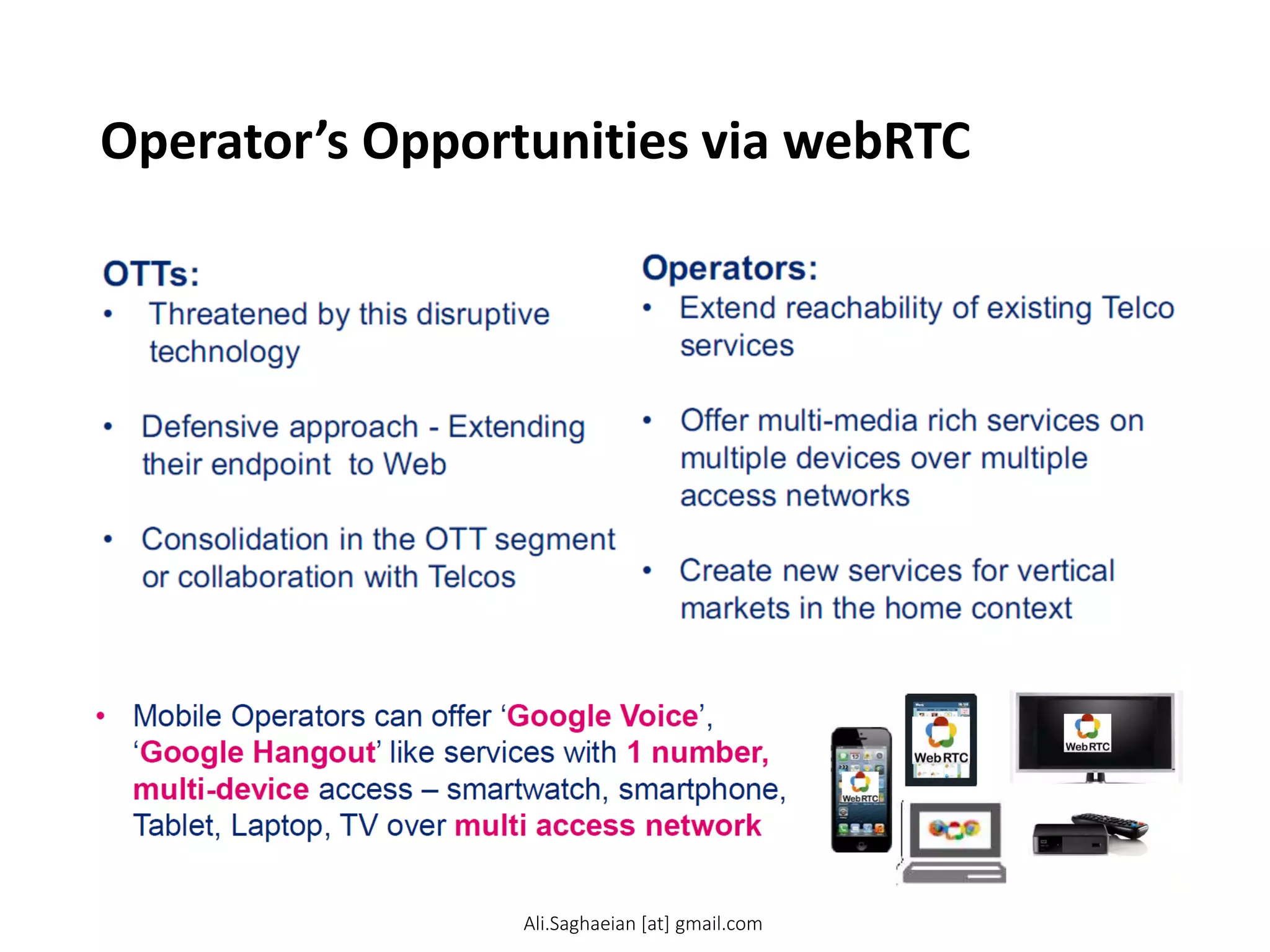 Operator’s Opportunities via webRTC
OTTs:
• Threatened by this disruptive
technology
• Defensive approach - Extending
their endpoint to Web
• Consolidation in the OTT segment
or collaboration with Telcos
Operators:
• Extend reachability of existing Telco
services
• Offer multi-media rich services on
multiple devices over multiple
access networks
• Create new services for vertical
markets in the home context
Mobile Operators can offer ‘Google Voice’,
‘Google Hangout’ like services with 1 number,
multi-device access – smartwatch, smartphone,
Tablet, Laptop, TV over multi access network
Ali.Saghaeian [at] gmail.com
 