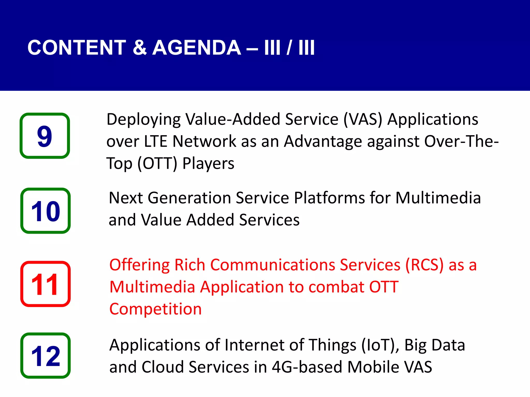 CONTENT & AGENDA – III / III
Deploying Value-Added Service (VAS) Applications
over LTE Network as an Advantage against Over-The-
Top (OTT) Players
Next Generation Service Platforms for Multimedia
and Value Added Services
Offering Rich Communications Services (RCS) as a
Multimedia Application to combat OTT
Competition
Applications of Internet of Things (IoT), Big Data
and Cloud Services in 4G-based Mobile VAS12
9
11
10
 