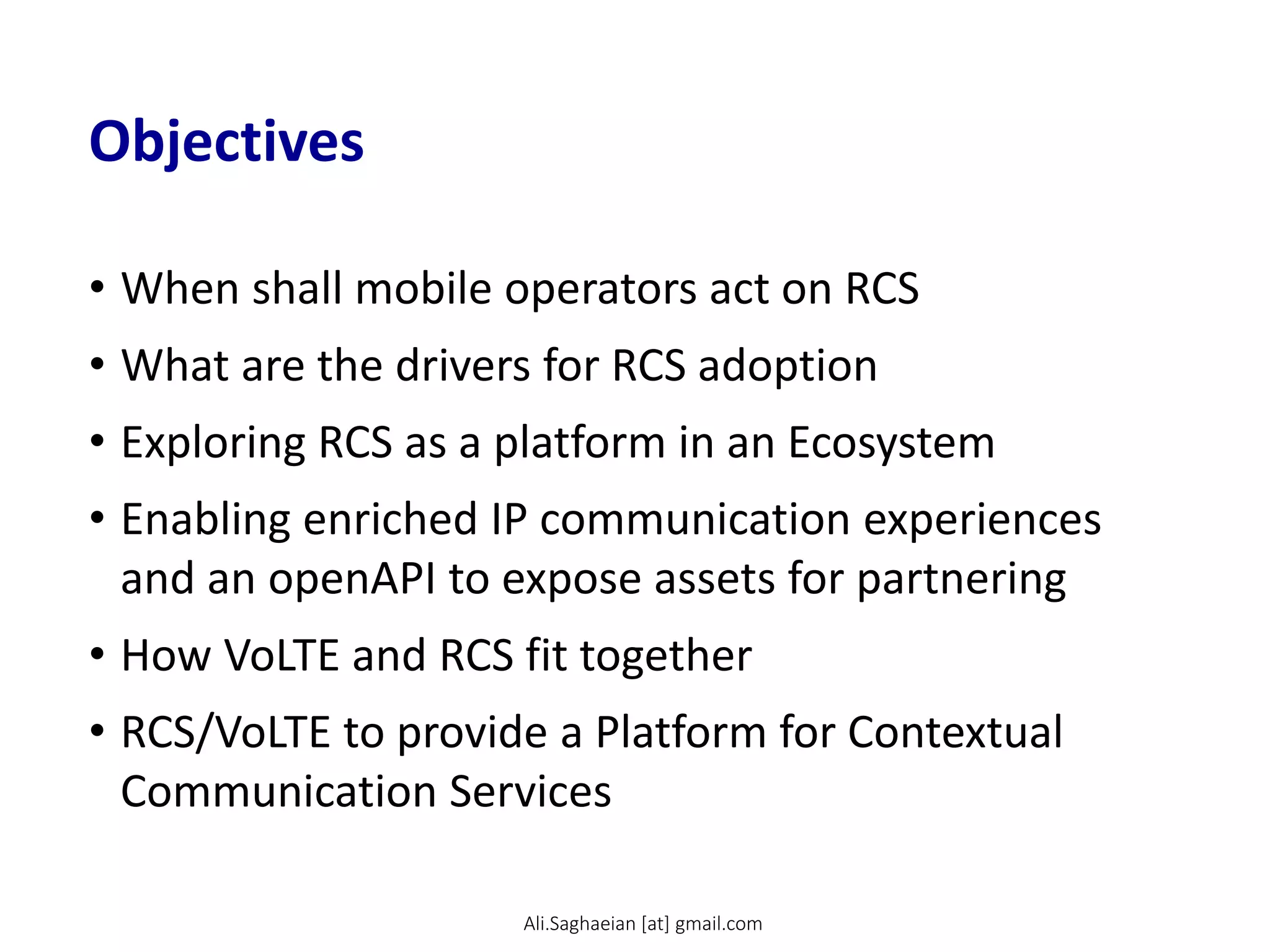 Objectives
• When shall mobile operators act on RCS
• What are the drivers for RCS adoption
• Exploring RCS as a platform in an Ecosystem
• Enabling enriched IP communication experiences
and an openAPI to expose assets for partnering
• How VoLTE and RCS fit together
• RCS/VoLTE to provide a Platform for Contextual
Communication Services
Ali.Saghaeian [at] gmail.com
 