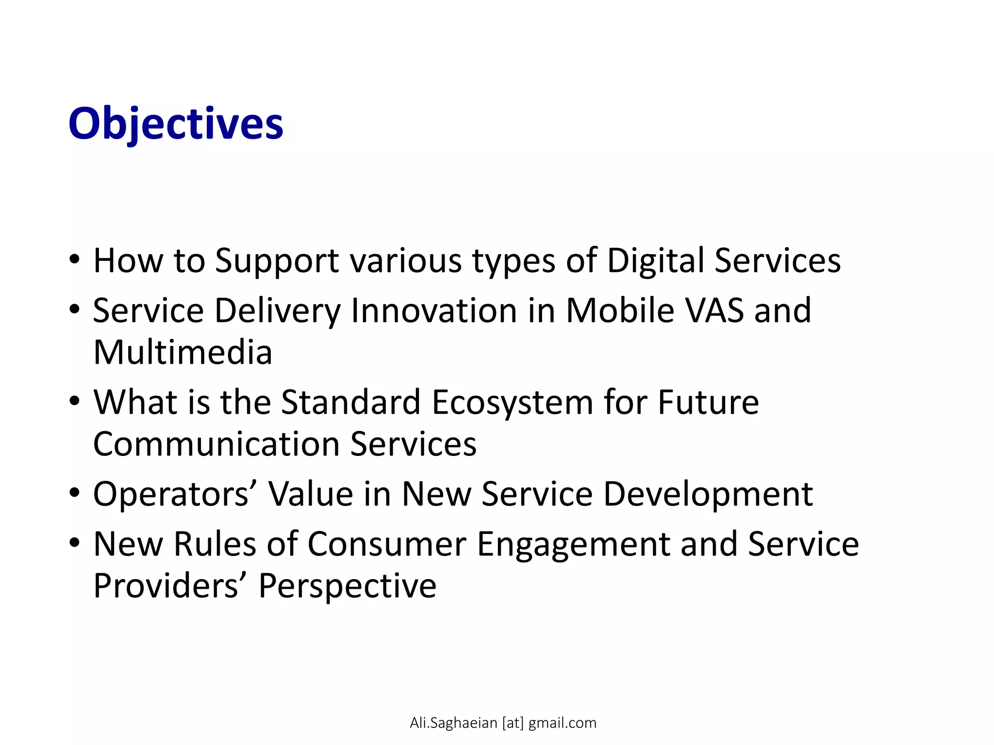 Objectives
• How to Support various types of Digital Services
• Service Delivery Innovation in Mobile VAS and
Multimedia
• What is the Standard Ecosystem for Future
Communication Services
• Operators’ Value in New Service Development
• New Rules of Consumer Engagement and Service
Providers’ Perspective
Ali.Saghaeian [at] gmail.com
 