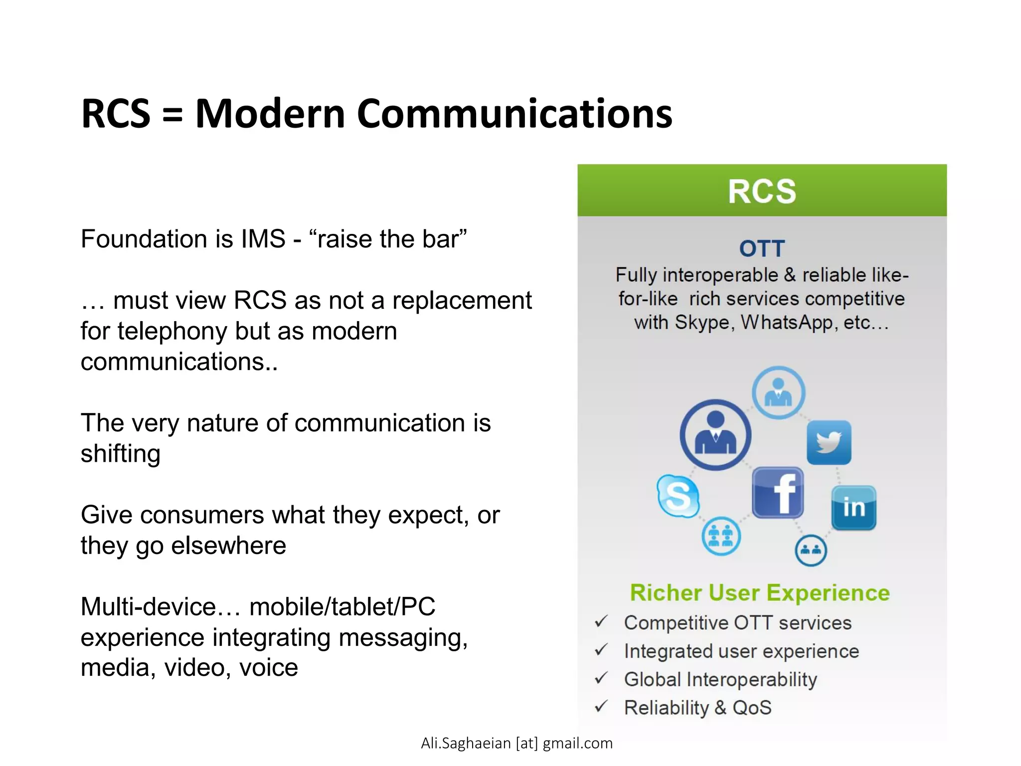 RCS = Modern Communications
Foundation is IMS - “raise the bar”
… must view RCS as not a replacement
for telephony but as modern
communications..
The very nature of communication is
shifting
Give consumers what they expect, or
they go elsewhere
Multi-device… mobile/tablet/PC
experience integrating messaging,
media, video, voice
Ali.Saghaeian [at] gmail.com
 