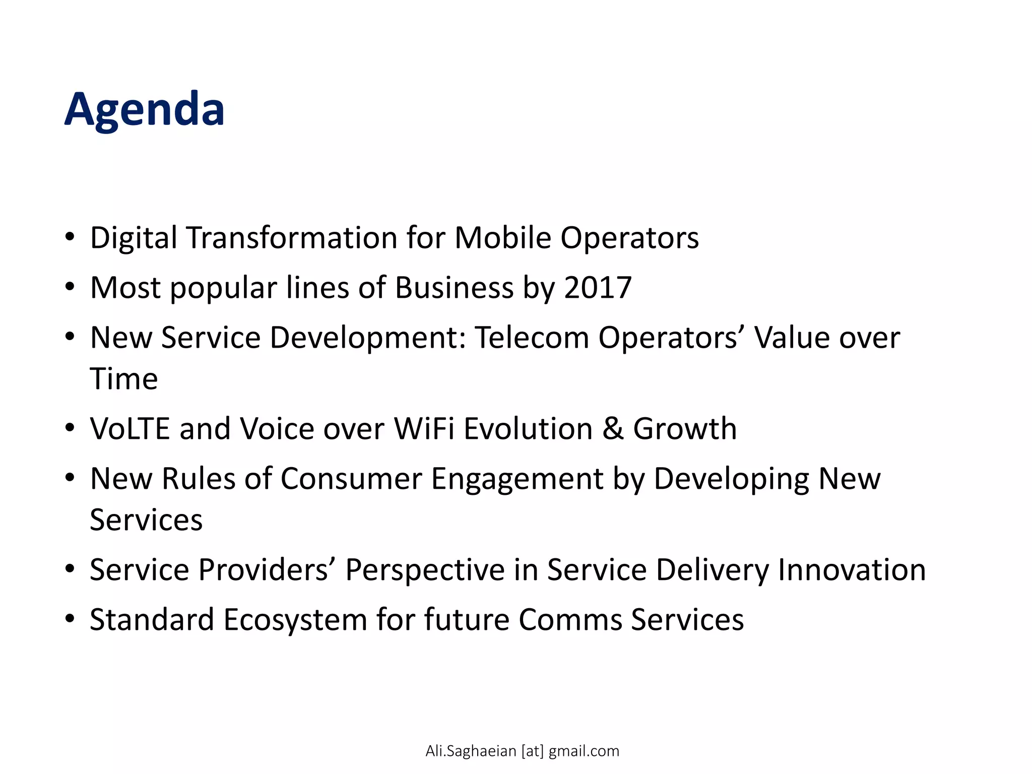 Agenda
• Digital Transformation for Mobile Operators
• Most popular lines of Business by 2017
• New Service Development: Telecom Operators’ Value over
Time
• VoLTE and Voice over WiFi Evolution & Growth
• New Rules of Consumer Engagement by Developing New
Services
• Service Providers’ Perspective in Service Delivery Innovation
• Standard Ecosystem for future Comms Services
Ali.Saghaeian [at] gmail.com
 