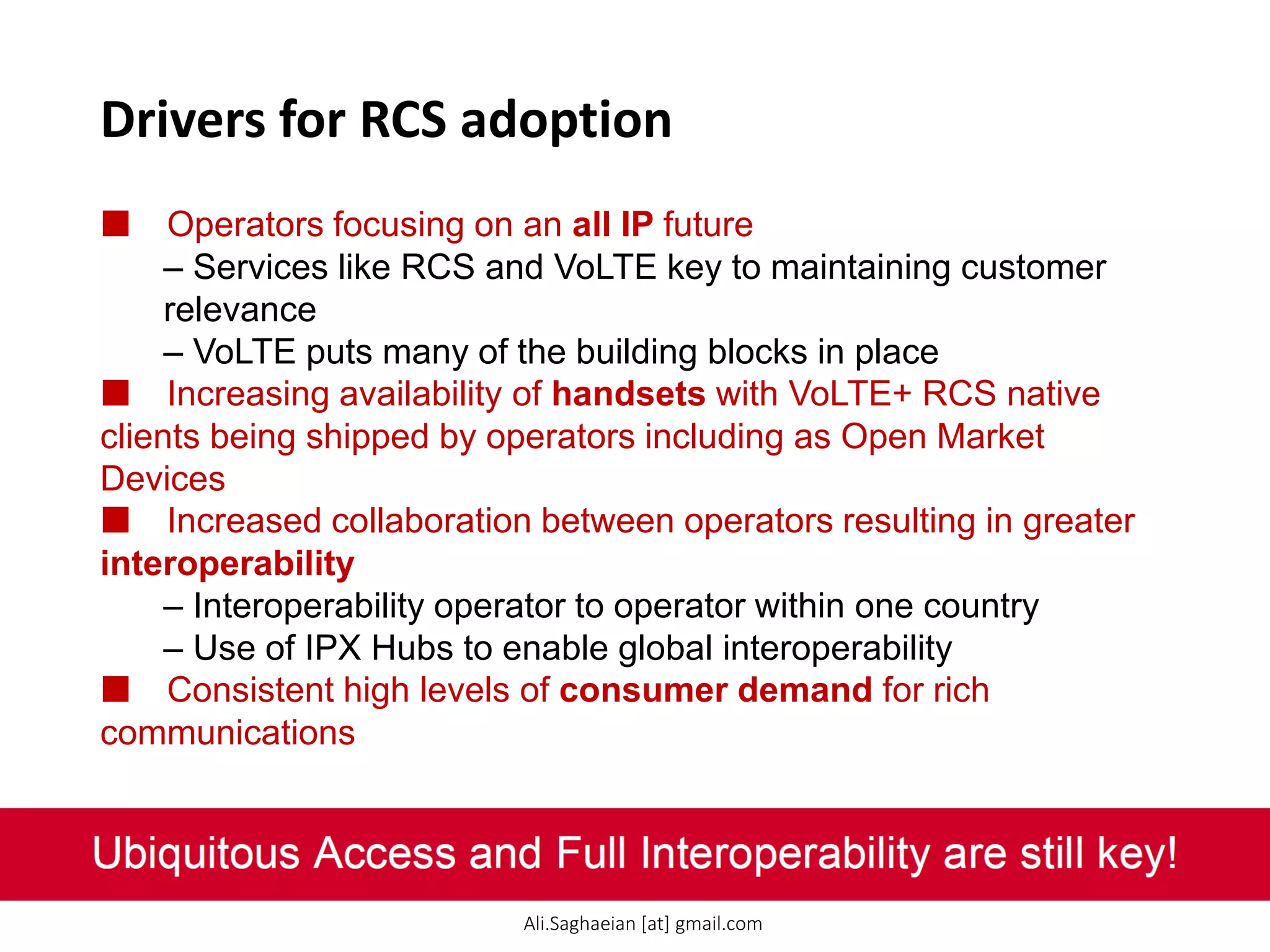 Drivers for RCS adoption
 Operators focusing on an all IP future
– Services like RCS and VoLTE key to maintaining customer
relevance
– VoLTE puts many of the building blocks in place
 Increasing availability of handsets with VoLTE+ RCS native
clients being shipped by operators including as Open Market
Devices
 Increased collaboration between operators resulting in greater
interoperability
– Interoperability operator to operator within one country
– Use of IPX Hubs to enable global interoperability
 Consistent high levels of consumer demand for rich
communications
Ubiquitous Access and Full Interoperability are still key!
Ali.Saghaeian [at] gmail.com
 