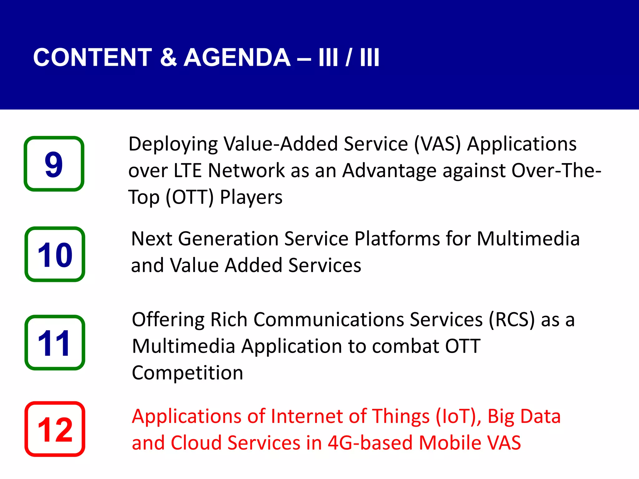 CONTENT & AGENDA – III / III
Deploying Value-Added Service (VAS) Applications
over LTE Network as an Advantage against Over-The-
Top (OTT) Players
Next Generation Service Platforms for Multimedia
and Value Added Services
Offering Rich Communications Services (RCS) as a
Multimedia Application to combat OTT
Competition
Applications of Internet of Things (IoT), Big Data
and Cloud Services in 4G-based Mobile VAS12
9
11
10
 