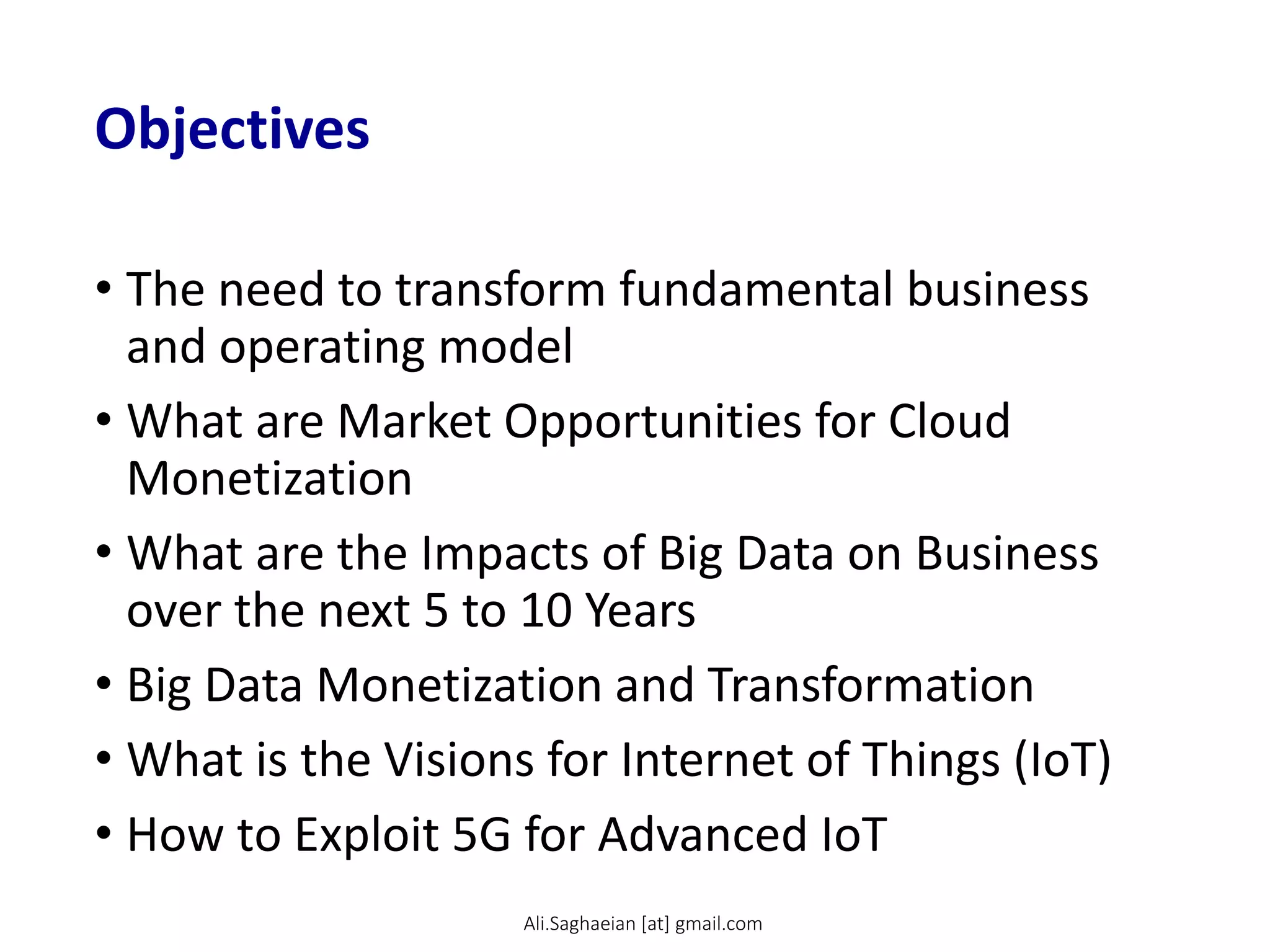 Objectives
• The need to transform fundamental business
and operating model
• What are Market Opportunities for Cloud
Monetization
• What are the Impacts of Big Data on Business
over the next 5 to 10 Years
• Big Data Monetization and Transformation
• What is the Visions for Internet of Things (IoT)
• How to Exploit 5G for Advanced IoT
Ali.Saghaeian [at] gmail.com
 