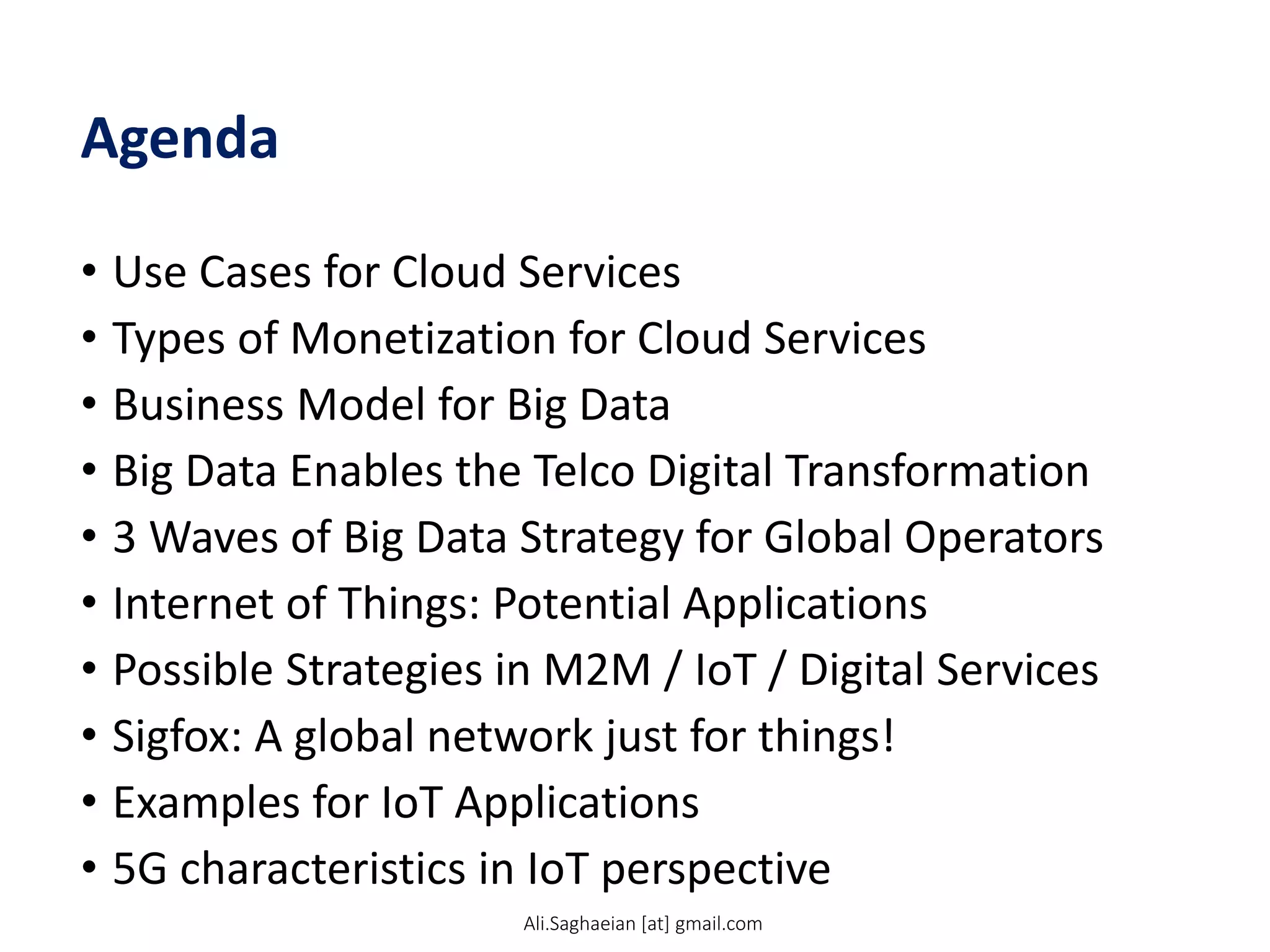 Agenda
• Use Cases for Cloud Services
• Types of Monetization for Cloud Services
• Business Model for Big Data
• Big Data Enables the Telco Digital Transformation
• 3 Waves of Big Data Strategy for Global Operators
• Internet of Things: Potential Applications
• Possible Strategies in M2M / IoT / Digital Services
• Sigfox: A global network just for things!
• Examples for IoT Applications
• 5G characteristics in IoT perspective
Ali.Saghaeian [at] gmail.com
 