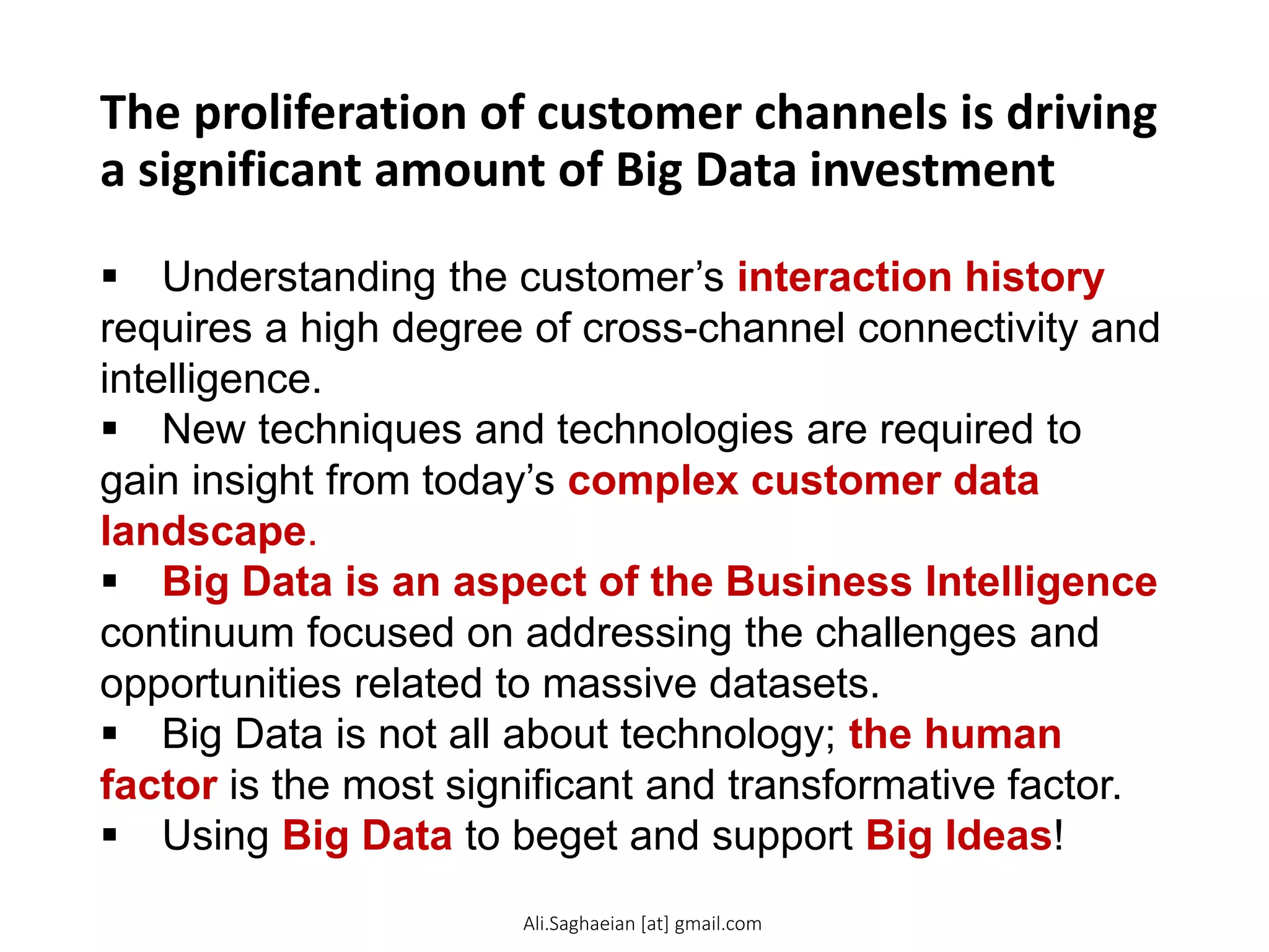 The proliferation of customer channels is driving
a significant amount of Big Data investment
 Understanding the customer’s interaction history
requires a high degree of cross-channel connectivity and
intelligence.
 New techniques and technologies are required to
gain insight from today’s complex customer data
landscape.
 Big Data is an aspect of the Business Intelligence
continuum focused on addressing the challenges and
opportunities related to massive datasets.
 Big Data is not all about technology; the human
factor is the most significant and transformative factor.
 Using Big Data to beget and support Big Ideas!
Ali.Saghaeian [at] gmail.com
 