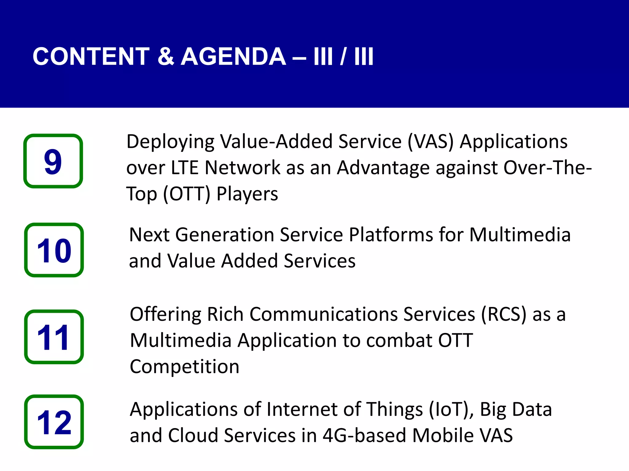 CONTENT & AGENDA – III / III
Deploying Value-Added Service (VAS) Applications
over LTE Network as an Advantage against Over-The-
Top (OTT) Players
Next Generation Service Platforms for Multimedia
and Value Added Services
Offering Rich Communications Services (RCS) as a
Multimedia Application to combat OTT
Competition
Applications of Internet of Things (IoT), Big Data
and Cloud Services in 4G-based Mobile VAS12
9
11
10
 