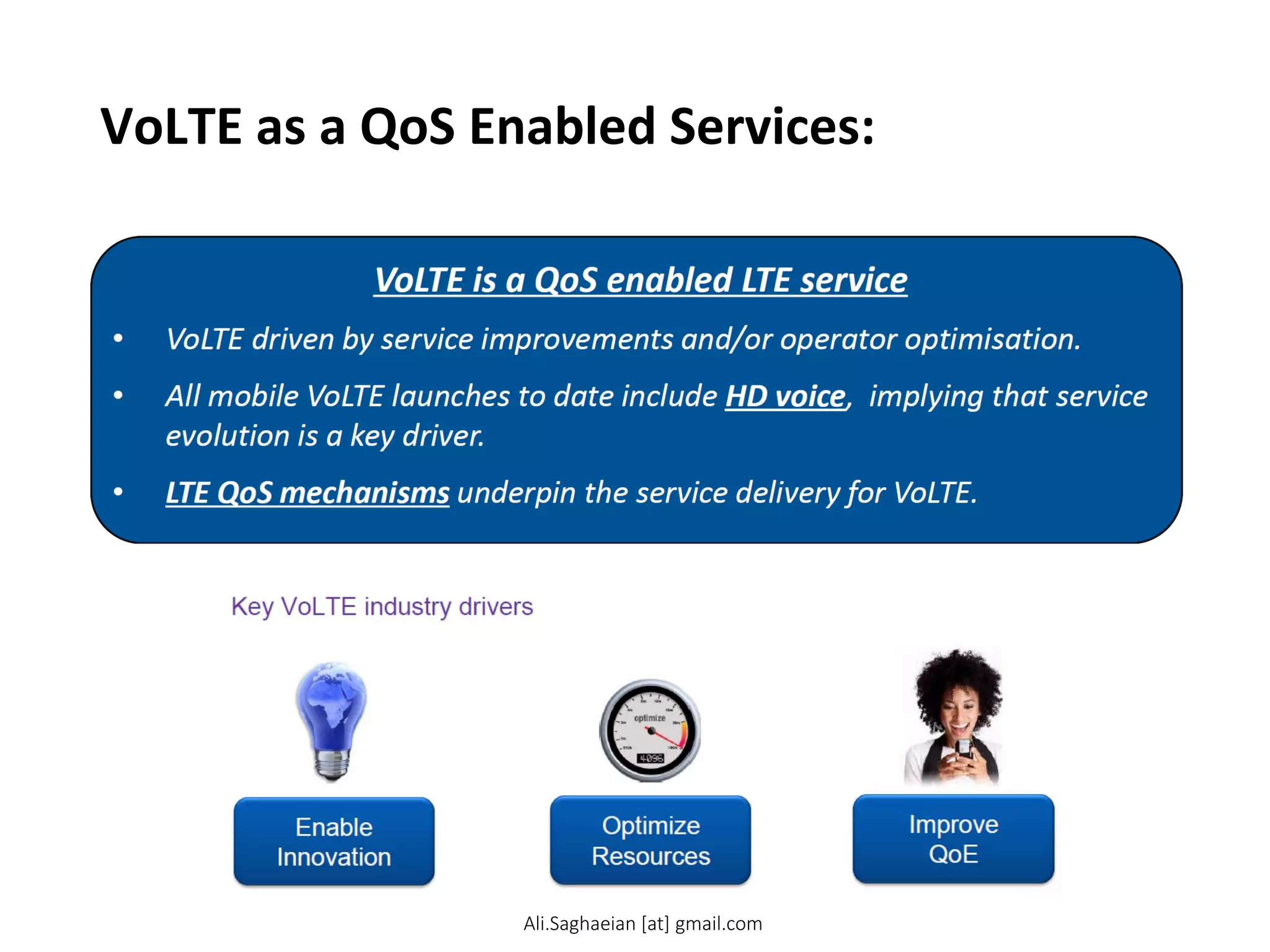 VoLTE as a QoS Enabled Services:
VoLTE is a QoS enabled LTE service
•VoLTE driven by service improvements and/or operator optimisation.
•All mobile VoLTE launches to date include HD voice, implying that service evolution is a key driver.
•LTE QoS mechanisms underpin the service delivery for VoLTE.
Ali.Saghaeian [at] gmail.com
 