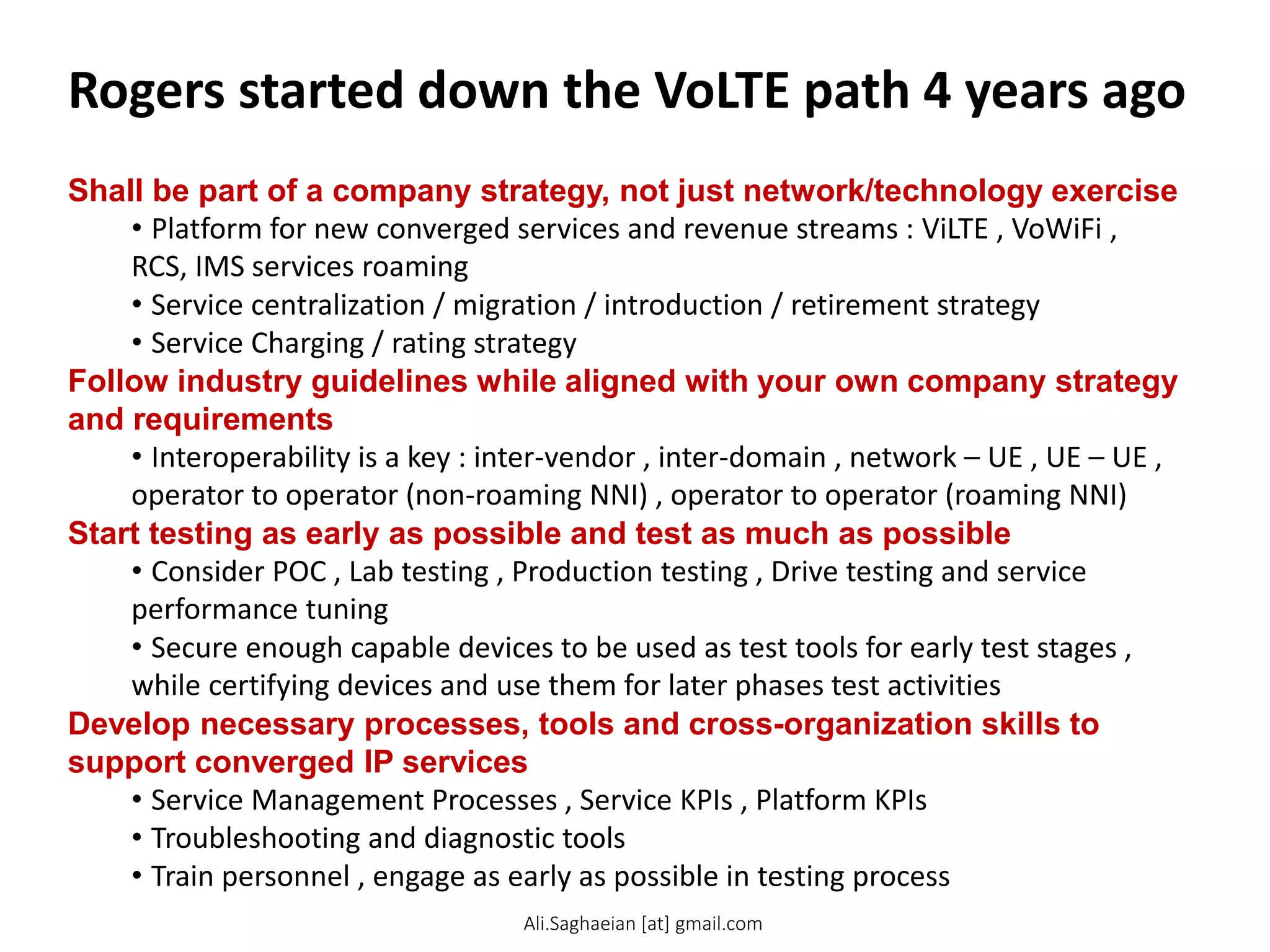 Rogers started down the VoLTE path 4 years ago
Shall be part of a company strategy, not just network/technology exercise
• Platform for new converged services and revenue streams : ViLTE , VoWiFi ,
RCS, IMS services roaming
• Service centralization / migration / introduction / retirement strategy
• Service Charging / rating strategy
Follow industry guidelines while aligned with your own company strategy
and requirements
• Interoperability is a key : inter-vendor , inter-domain , network – UE , UE – UE ,
operator to operator (non-roaming NNI) , operator to operator (roaming NNI)
Start testing as early as possible and test as much as possible
• Consider POC , Lab testing , Production testing , Drive testing and service
performance tuning
• Secure enough capable devices to be used as test tools for early test stages ,
while certifying devices and use them for later phases test activities
Develop necessary processes, tools and cross-organization skills to
support converged IP services
• Service Management Processes , Service KPIs , Platform KPIs
• Troubleshooting and diagnostic tools
• Train personnel , engage as early as possible in testing process
Ali.Saghaeian [at] gmail.com
 