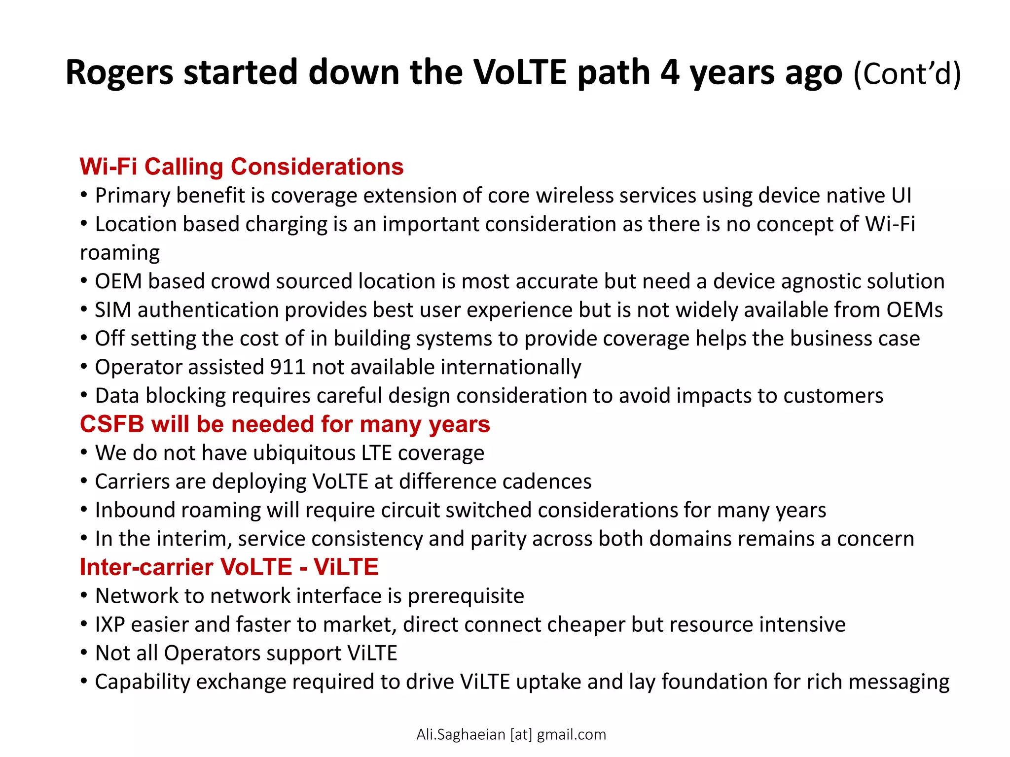 Rogers started down the VoLTE path 4 years ago (Cont’d)
Wi-Fi Calling Considerations
• Primary benefit is coverage extension of core wireless services using device native UI
• Location based charging is an important consideration as there is no concept of Wi-Fi
roaming
• OEM based crowd sourced location is most accurate but need a device agnostic solution
• SIM authentication provides best user experience but is not widely available from OEMs
• Off setting the cost of in building systems to provide coverage helps the business case
• Operator assisted 911 not available internationally
• Data blocking requires careful design consideration to avoid impacts to customers
CSFB will be needed for many years
• We do not have ubiquitous LTE coverage
• Carriers are deploying VoLTE at difference cadences
• Inbound roaming will require circuit switched considerations for many years
• In the interim, service consistency and parity across both domains remains a concern
Inter-carrier VoLTE - ViLTE
• Network to network interface is prerequisite
• IXP easier and faster to market, direct connect cheaper but resource intensive
• Not all Operators support ViLTE
• Capability exchange required to drive ViLTE uptake and lay foundation for rich messaging
Ali.Saghaeian [at] gmail.com
 