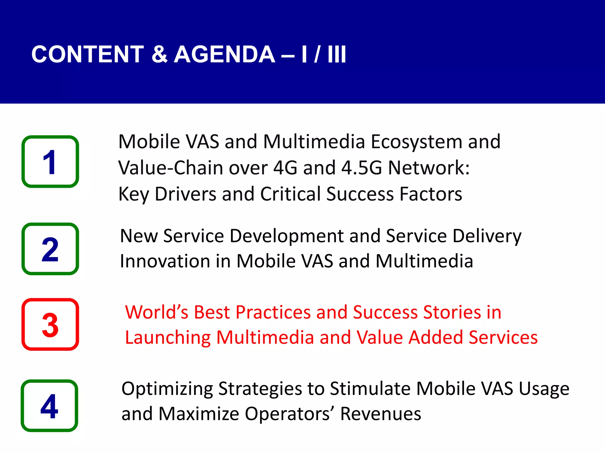 4
Mobile VAS and Multimedia Ecosystem and
Value‐Chain over 4G and 4.5G Network:
Key Drivers and Critical Success Factors
New Service Development and Service Delivery
Innovation in Mobile VAS and Multimedia
World’s Best Practices and Success Stories in
Launching Multimedia and Value Added Services
Optimizing Strategies to Stimulate Mobile VAS Usage
and Maximize Operators’ Revenues
1
3
2
CONTENT & AGENDA – I / III
 