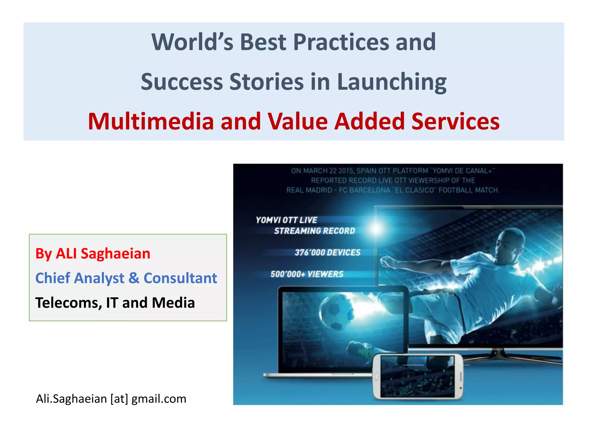 World’s Best Practices and
Success Stories in Launching
Multimedia and Value Added Services
By ALI Saghaeian
Chief Analyst & Consultant
Telecoms, IT and Media
Ali.Saghaeian [at] gmail.com
 