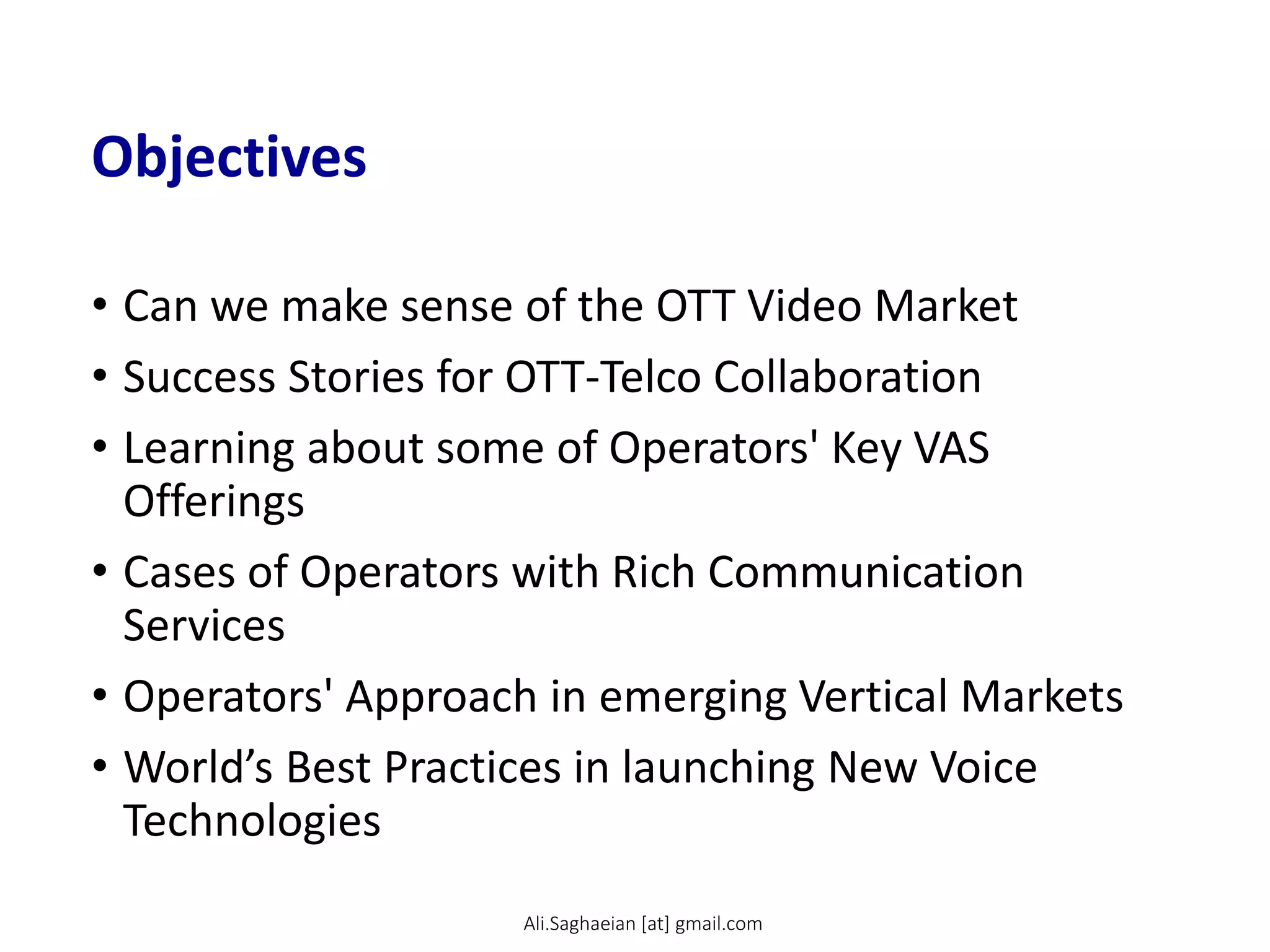 Objectives
• Can we make sense of the OTT Video Market
• Success Stories for OTT-Telco Collaboration
• Learning about some of Operators' Key VAS
Offerings
• Cases of Operators with Rich Communication
Services
• Operators' Approach in emerging Vertical Markets
• World’s Best Practices in launching New Voice
Technologies
Ali.Saghaeian [at] gmail.com
 