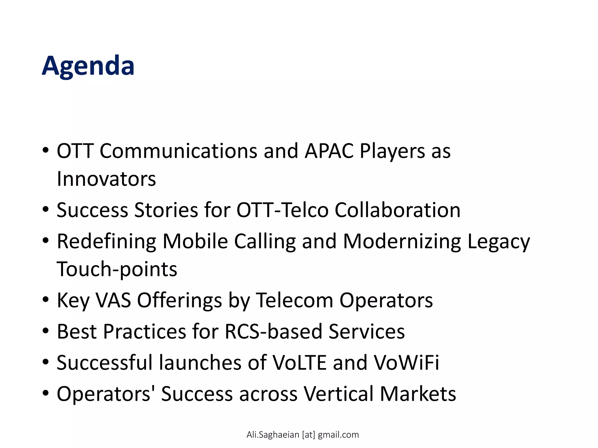 Agenda
• OTT Communications and APAC Players as
Innovators
• Success Stories for OTT-Telco Collaboration
• Redefining Mobile Calling and Modernizing Legacy
Touch-points
• Key VAS Offerings by Telecom Operators
• Best Practices for RCS-based Services
• Successful launches of VoLTE and VoWiFi
• Operators' Success across Vertical Markets
Ali.Saghaeian [at] gmail.com
 