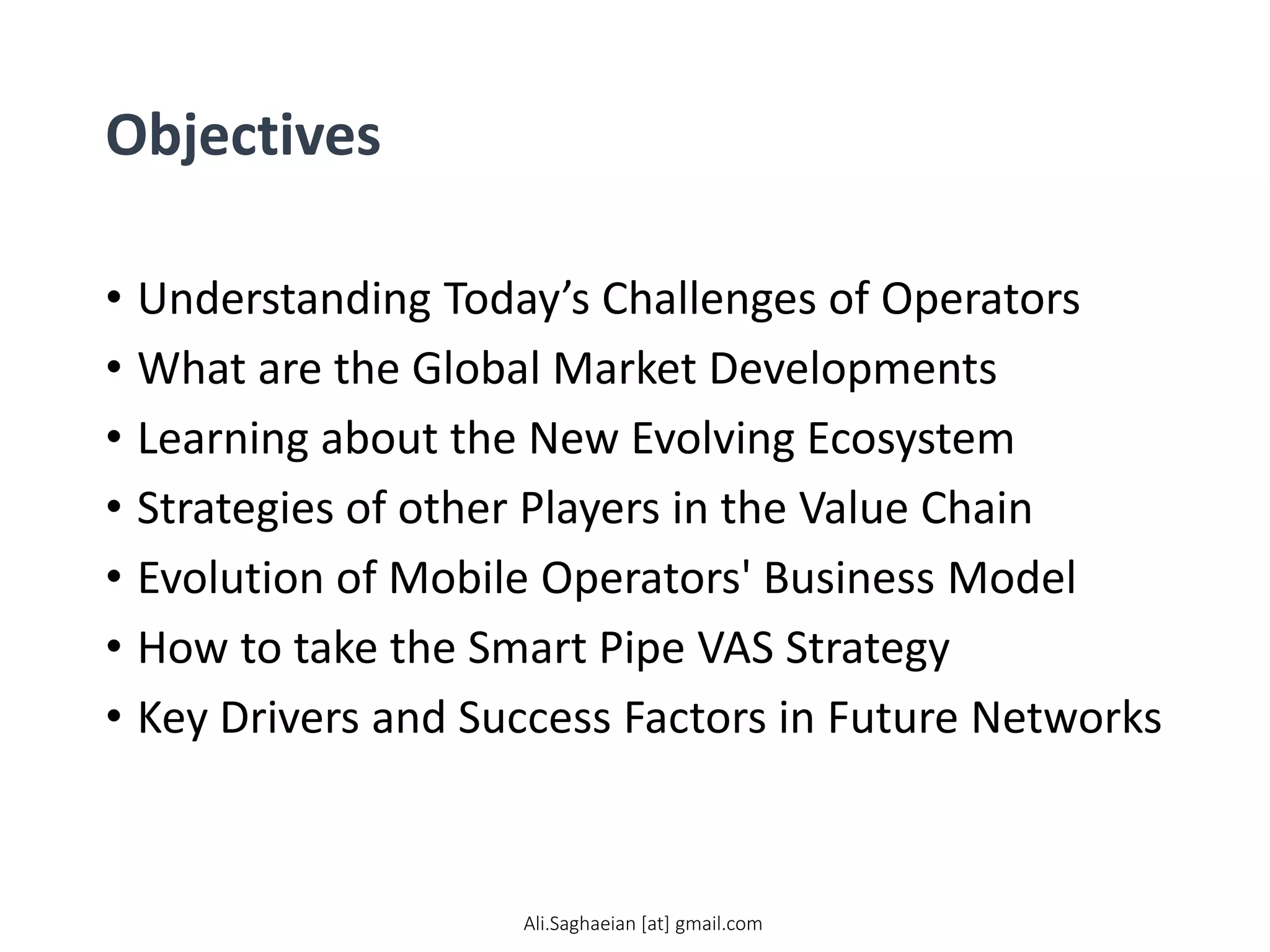 Objectives
• Understanding Today’s Challenges of Operators
• What are the Global Market Developments
• Learning about the New Evolving Ecosystem
• Strategies of other Players in the Value Chain
• Evolution of Mobile Operators' Business Model
• How to take the Smart Pipe VAS Strategy
• Key Drivers and Success Factors in Future Networks
Ali.Saghaeian [at] gmail.com
 