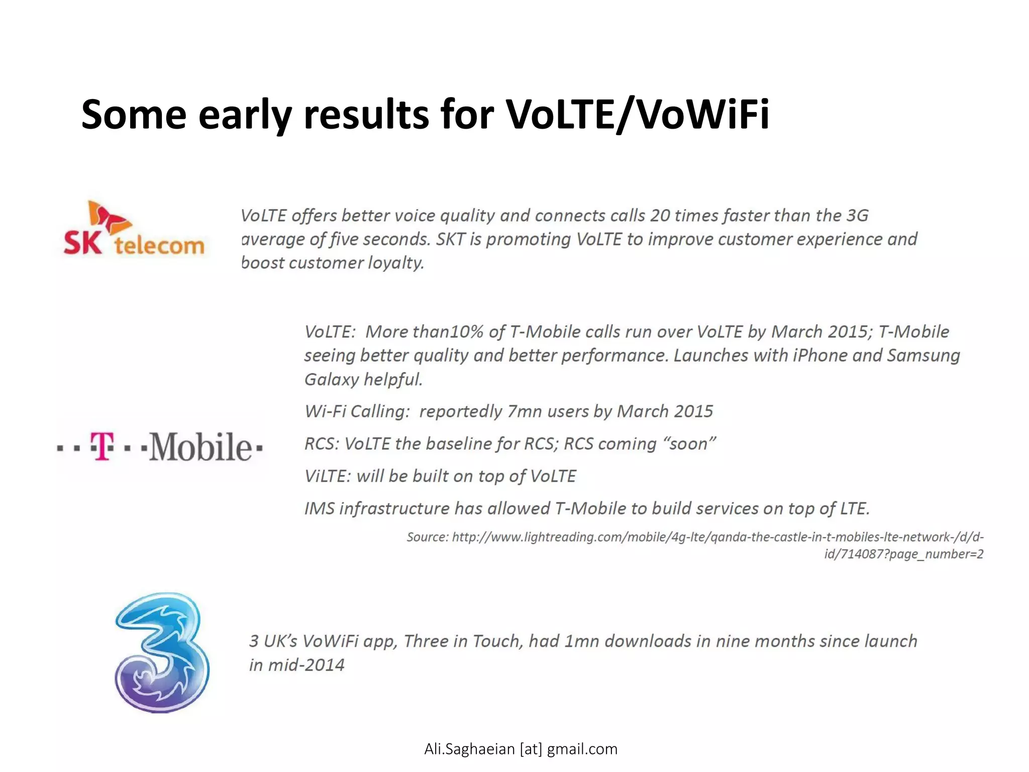 Some early results for VoLTE/VoWiFi
VoLTE offers better voice quality and connects calls 20 times faster than the 3G average of five seconds. SKT is promoting VoLTE to improve customer experience and boost customer loyalty.
VoLTE: More than10% of T-Mobile calls run over VoLTE by March 2015; T-Mobile seeing better quality and better performance. Launches with iPhone and Samsung Galaxy helpful.
Wi-Fi Calling: reportedly 7mn users by March 2015
RCS: VoLTE the baseline for RCS; RCS coming “soon”
ViLTE: will be built on top of VoLTE
IMS infrastructure has allowed T-Mobile to build services on top of LTE.
Source: http://www.lightreading.com/mobile/4g-lte/qanda-the-castle-in-t-mobiles-lt e-netw ork-/d/d-id/714087?page_number=2
3 UK’s VoWiFi app, Three in Touch, had 1mn downloads in nine months since launch in mid-2014
Ali.Saghaeian [at] gmail.com
 