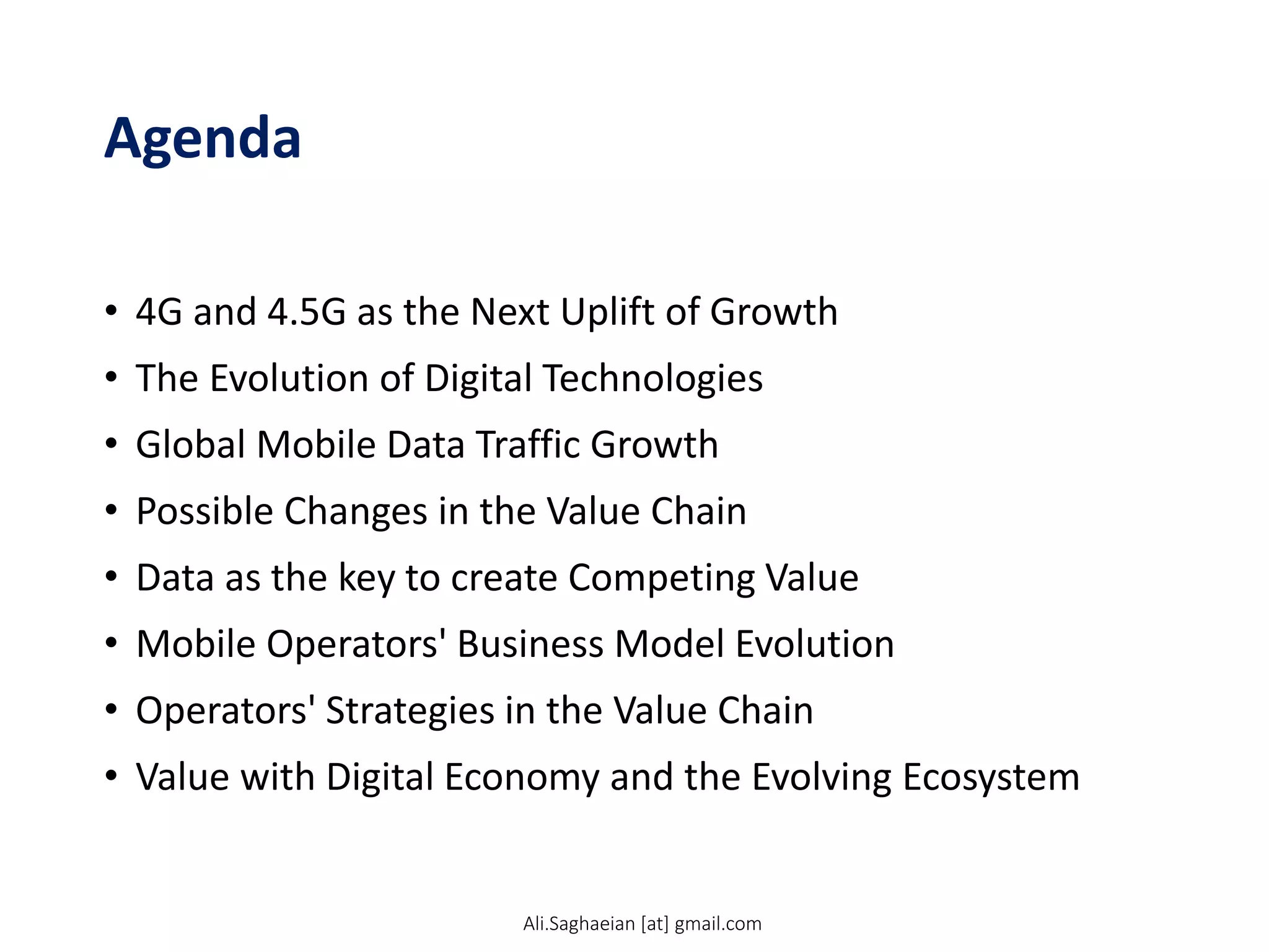 Agenda
• 4G and 4.5G as the Next Uplift of Growth
• The Evolution of Digital Technologies
• Global Mobile Data Traffic Growth
• Possible Changes in the Value Chain
• Data as the key to create Competing Value
• Mobile Operators' Business Model Evolution
• Operators' Strategies in the Value Chain
• Value with Digital Economy and the Evolving Ecosystem
Ali.Saghaeian [at] gmail.com
 