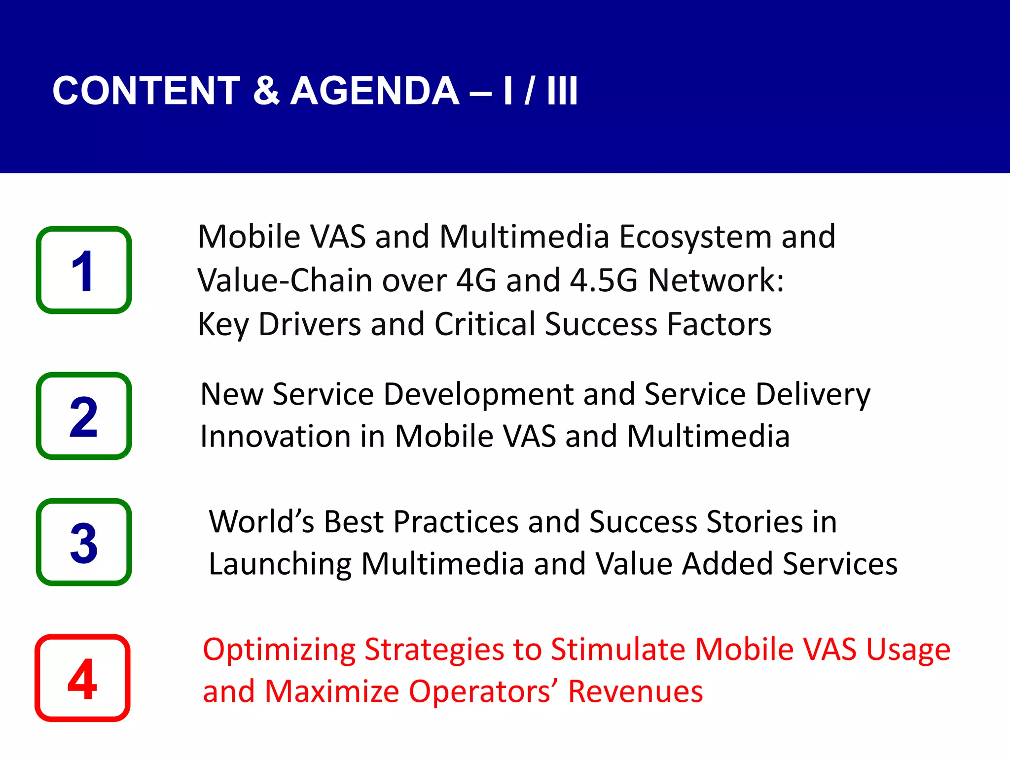 4
Mobile VAS and Multimedia Ecosystem and
Value‐Chain over 4G and 4.5G Network:
Key Drivers and Critical Success Factors
New Service Development and Service Delivery
Innovation in Mobile VAS and Multimedia
World’s Best Practices and Success Stories in
Launching Multimedia and Value Added Services
Optimizing Strategies to Stimulate Mobile VAS Usage
and Maximize Operators’ Revenues
1
3
2
CONTENT & AGENDA – I / III
 