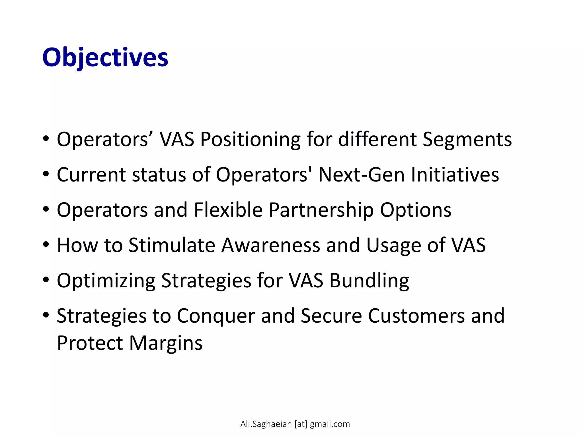 Objectives
• Operators’ VAS Positioning for different Segments
• Current status of Operators' Next-Gen Initiatives
• Operators and Flexible Partnership Options
• How to Stimulate Awareness and Usage of VAS
• Optimizing Strategies for VAS Bundling
• Strategies to Conquer and Secure Customers and
Protect Margins
Ali.Saghaeian [at] gmail.com
 