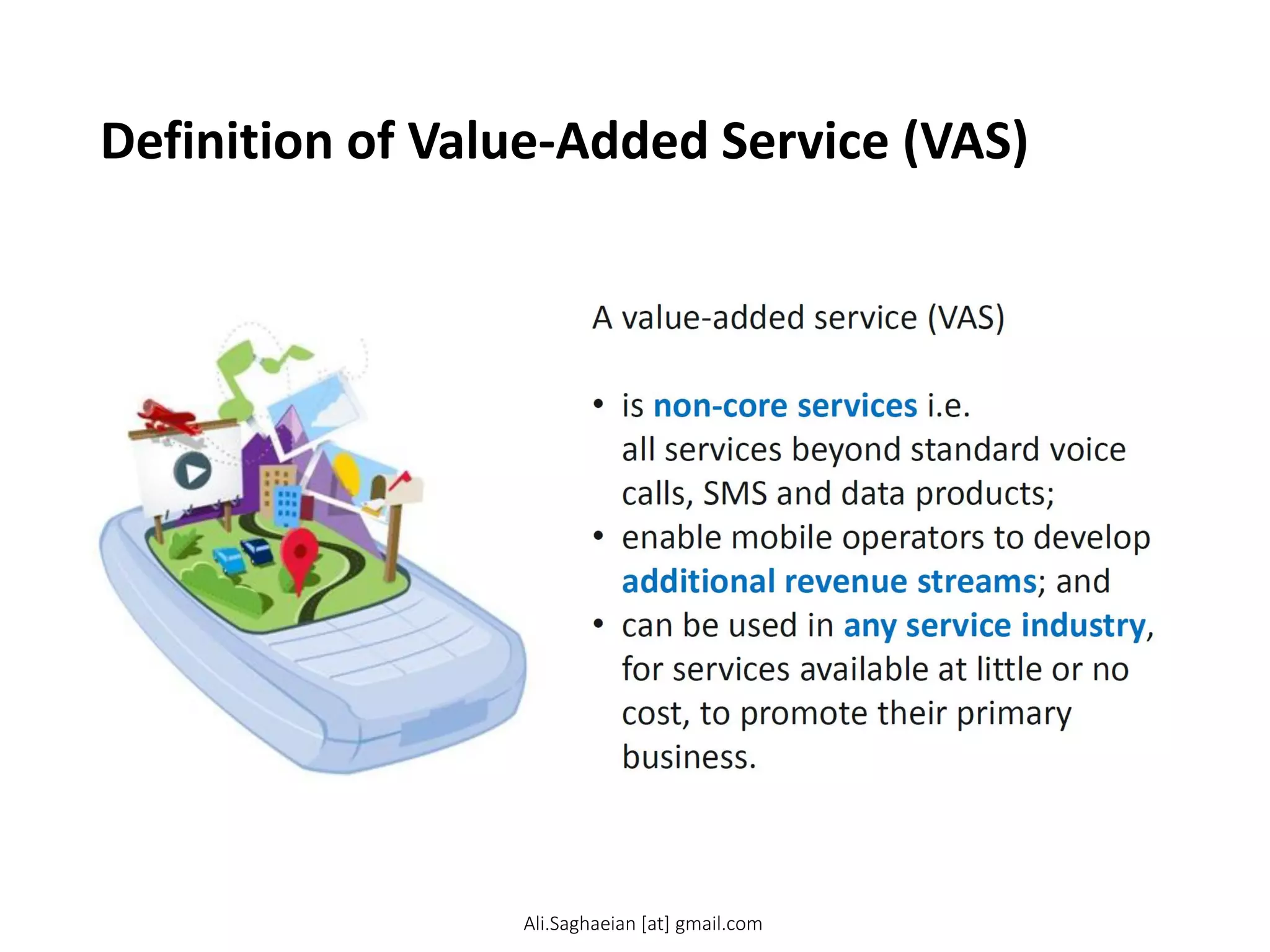 Definition of Value-Added Service (VAS)
A value-added service (VAS)
•is non-core services i.e. all services beyond standard voice calls, SMS and data products;
•enable mobile operators to develop additional revenue streams; and
•can be used in any service industry, for services available at little or no cost, to promote their primary business.
Ali.Saghaeian [at] gmail.com
 