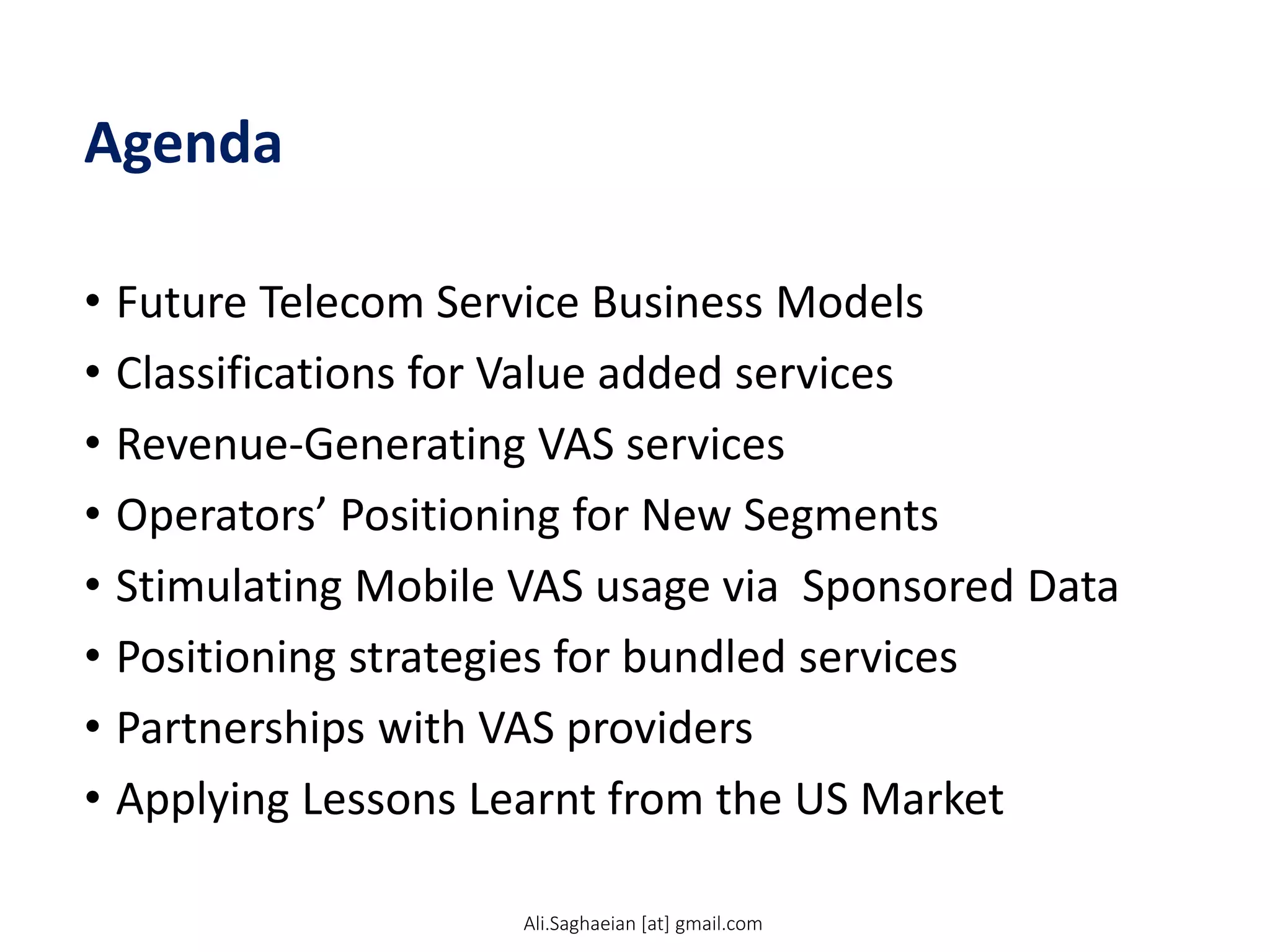 Agenda
• Future Telecom Service Business Models
• Classifications for Value added services
• Revenue-Generating VAS services
• Operators’ Positioning for New Segments
• Stimulating Mobile VAS usage via Sponsored Data
• Positioning strategies for bundled services
• Partnerships with VAS providers
• Applying Lessons Learnt from the US Market
Ali.Saghaeian [at] gmail.com
 