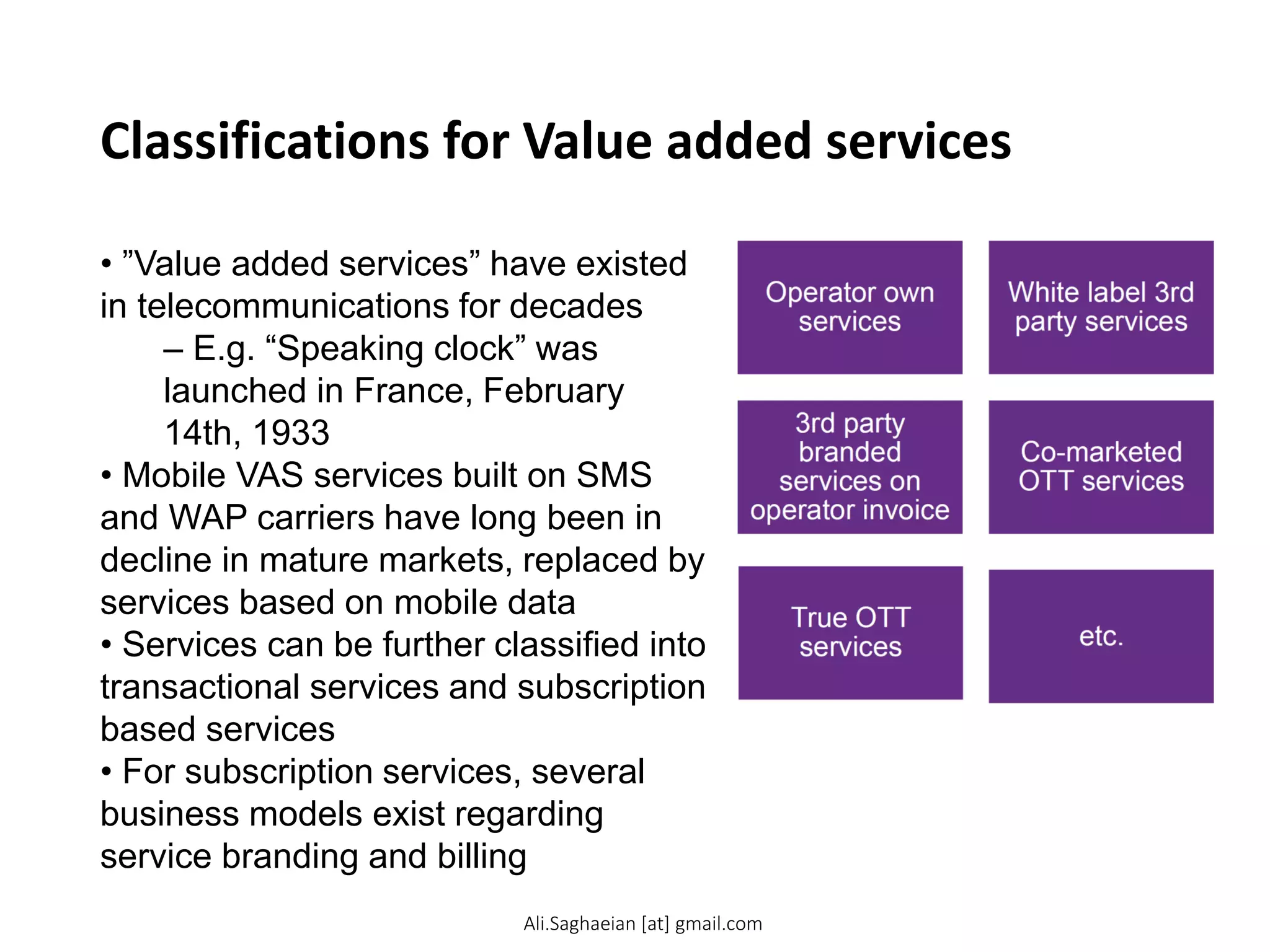 Classifications for Value added services
• ”Value added services” have existed
in telecommunications for decades
– E.g. “Speaking clock” was
launched in France, February
14th, 1933
• Mobile VAS services built on SMS
and WAP carriers have long been in
decline in mature markets, replaced by
services based on mobile data
• Services can be further classified into
transactional services and subscription
based services
• For subscription services, several
business models exist regarding
service branding and billing
Operator own services
White label 3rd party services
3rd party branded services on operator invoice
Co-marketed OTT services
True OTT services
Ali.Saghaeian [at] gmail.com
 