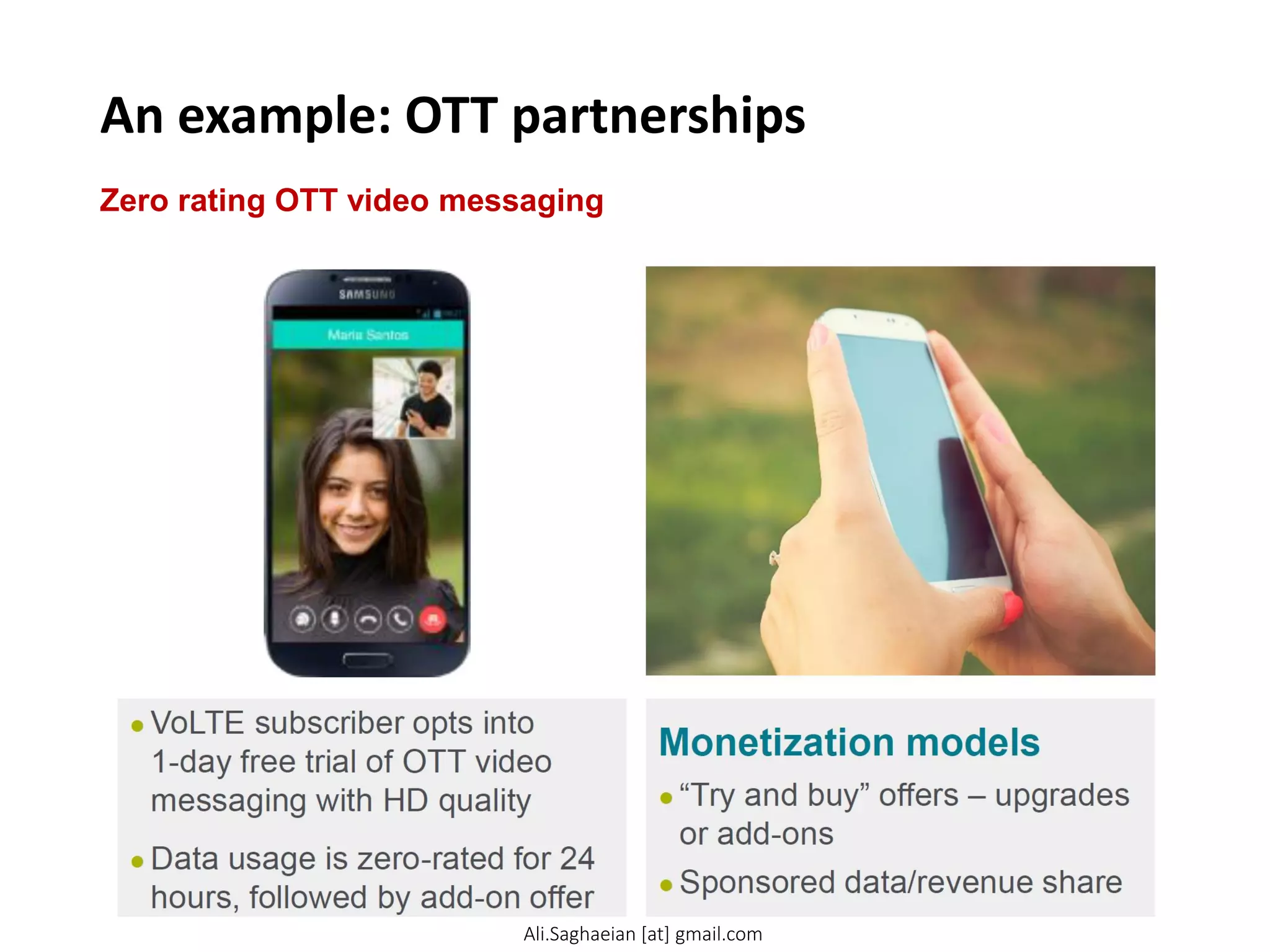 An example: OTT partnerships
Zero rating OTT video messaging
Monetization models
●“Try and buy” offers – upgrades or add-ons
●Sponsored data/revenue share
●VoLTE subscriber opts into 1-day free trial of OTT video messaging with HD quality
●Data usage is zero-rated for 24 hours, followed by add-on offer
Ali.Saghaeian [at] gmail.com
 
