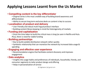 Applying Lessons Learnt from the Us Market
• Compelling content is the key differentiator
• Original series is the most credible way of building brand awareness and
differentiation
• Ability to secure long term exclusive deals on content is key to success
• Localization of product and delivery
• User friendly and robust multi lingual product interface
• Building content library keeping in mind the heterogeneity of markets
• Funding and capitalization
• Since the time taken to build the critical mass is long (as seen in Netflix and Hulu
Plus), there is need for stable funding
• Building partnerships
• Key to build scalable distribution network rather quickly
• Symbiotic relationship that can monetize the network by increased data usage &
spending
• Engaging and effective user experience
• Recommendation engine that facilitates content discovery and improves
engagement
• Data analytics
• Insights into usage habits and preferences of individuals, households, friends, and
consumer segments to tailor product design and offering
• Helps in personalization of service
Ali.Saghaeian [at] gmail.com
 