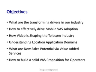 Objectives
• What are the transforming drivers in our industry
• How to effectively drive Mobile VAS Adoption
• How Video is Shaping the Telecom Industry
• Understanding Location Application Domains
• What are New Sales Potential via Value Added
Services
• How to build a solid VAS Proposition for Operators
Ali.Saghaeian [at] gmail.com
 