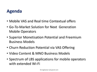 Agenda
• Mobile VAS and Real time Contextual offers
• Go-To-Market Solution for Next Generation
Mobile Operators
• Superior Monetisation Potential and Freemium
Business Models
• Churn Reduction Potential via VAS Offering
• Video Content & MNO Business Models
• Spectrum of LBS applications for mobile operators
with extended Wi-Fi
Ali.Saghaeian [at] gmail.com
 