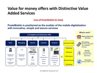 Value for money offers with Distinctive Value
Added Services
Case of PosteMobile (in Italy)
PosteMobile is positioned as the enabler of the mobile digitalization
with innovative, simple and secure services
4
Voice Messaging Internet Contents
Products Distinctive VAS
M-Banking
M-Payment
A Complete and Distinctive Offer
e-mail
Pay per use Browsing
Tariff Plan
Bundle Tariff
Plan
Customised
Options Social
Networks
M-Commerce
M-Postal Services
M-ticketing
News
Entertainment
Finance
Sports
Gossip
Pay per use
Tariff Plan
Bundle Tariff
Plan
Handsets
Smart phones
Internet Keys
Tablets
PCs
W hat’s next?
Mpos & Merchant
Services
M-Ticketing
(parking, transporta
tion, car&bike
sharing)
Mobile Banking
Mobile
Payment
Mobile
Money
Transfer
Mobile
Commerce
Mobile
Proximity Services
Access
(corporate,
m-government
highways)
Insurance
(house, health, car)
Ali.Saghaeian [at] gmail.com
 