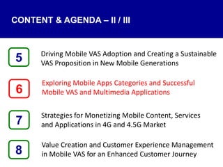 Driving Mobile VAS Adoption and Creating a Sustainable
VAS Proposition in New Mobile Generations
Exploring Mobile Apps Categories and Successful
Mobile VAS and Multimedia Applications
Strategies for Monetizing Mobile Content, Services
and Applications in 4G and 4.5G Market
Value Creation and Customer Experience Management
in Mobile VAS for an Enhanced Customer Journey8
5
7
6
CONTENT & AGENDA – II / III
 