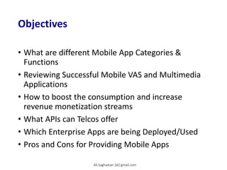 Objectives
• What are different Mobile App Categories &
Functions
• Reviewing Successful Mobile VAS and Multimedia
Applications
• How to boost the consumption and increase
revenue monetization streams
• What APIs can Telcos offer
• Which Enterprise Apps are being Deployed/Used
• Pros and Cons for Providing Mobile Apps
Ali.Saghaeian [at] gmail.com
 