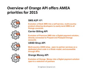 Overview of Orange API offers AMEA
priorities for 2015
Evolution of Orange Money into a Digital payment solution open to a selection of partners
Orange Money API
Evolution of Bulk SMS into a self-service, multi-country product allowing developers to easily send SMS to all Orange countries
SMS A2P API
Evolution of Premium SMS into a Digital payment solution, directly connected to Prepaid and Postpaid Orange accounts
Carrier Billing API
Multi-country USSD shop , open to partner services on a dedicated short code in a Kiosk model, and accessible through APIs
USSD Shop API
Ali.Saghaeian [at] gmail.com
 