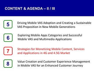 Driving Mobile VAS Adoption and Creating a Sustainable
VAS Proposition in New Mobile Generations
Exploring Mobile Apps Categories and Successful
Mobile VAS and Multimedia Applications
Strategies for Monetizing Mobile Content, Services
and Applications in 4G and 4.5G Market
Value Creation and Customer Experience Management
in Mobile VAS for an Enhanced Customer Journey8
5
7
6
CONTENT & AGENDA – II / III
 