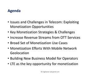 Agenda
• Issues and Challenges in Telecom: Exploiting
Monetization Opportunities
• Key Monetization Strategies & Challenges
• Increase Revenue Streams from OTT Services
• Broad Set of Monetization Use Cases
• Monetization Efforts With Mobile Network
Geolocation
• Building New Business Model for Operators
• LTE as the key opportunity for monetization
Ali.Saghaeian [at] gmail.com
 