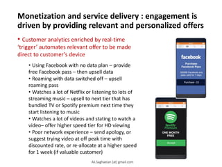Monetization and service delivery : engagement is
driven by providing relevant and personalized offers
• Customer analytics enriched by real-time
‘trigger’ automates relevant offer to be made
direct to customer’s device
• Using Facebook with no data plan – provide
free Facebook pass – then upsell data
• Roaming with data switched off – upsell
roaming pass
• Watches a lot of Netflix or listening to lots of
streaming music – upsell to next tier that has
bundled TV or Spotify premium next time they
start listening to music
• Watches a lot of videos and stating to watch a
video– offer higher speed tier for HD viewing
• Poor network experience – send apology, or
suggest trying video at off peak time with
discounted rate, or re-allocate at a higher speed
for 1 week (if valuable customer)
Ali.Saghaeian [at] gmail.com
 