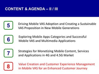 Driving Mobile VAS Adoption and Creating a Sustainable
VAS Proposition in New Mobile Generations
Exploring Mobile Apps Categories and Successful
Mobile VAS and Multimedia Applications
Strategies for Monetizing Mobile Content, Services
and Applications in 4G and 4.5G Market
Value Creation and Customer Experience Management
in Mobile VAS for an Enhanced Customer Journey8
5
7
6
CONTENT & AGENDA – II / III
 