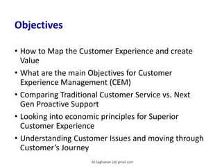 Objectives
• How to Map the Customer Experience and create
Value
• What are the main Objectives for Customer
Experience Management (CEM)
• Comparing Traditional Customer Service vs. Next
Gen Proactive Support
• Looking into economic principles for Superior
Customer Experience
• Understanding Customer Issues and moving through
Customer’s Journey
Ali.Saghaeian [at] gmail.com
 