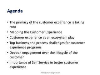 Agenda
• The primacy of the customer experience is taking
root
• Mapping the Customer Experience
• Customer experience as an ecosystem play
• Top business and process challenges for customer
experience programs
• Deepen engagement over the lifecycle of the
customer
• Importance of Self Service in better customer
experience
Ali.Saghaeian [at] gmail.com
 