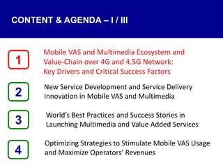 4
Mobile VAS and Multimedia Ecosystem and
Value‐Chain over 4G and 4.5G Network:
Key Drivers and Critical Success Factors
New Service Development and Service Delivery
Innovation in Mobile VAS and Multimedia
World’s Best Practices and Success Stories in
Launching Multimedia and Value Added Services
Optimizing Strategies to Stimulate Mobile VAS Usage
and Maximize Operators’ Revenues
1
3
2
CONTENT & AGENDA – I / III
 