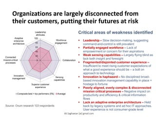 Organizations are largely disconnected from
their customers, putting their futures at risk
Critical areas of weakness identified
 Leadership ‒ Slow decision-making, suggesting
command-and-control is still prevalent
 Partially engaged workforce ‒ Lack of
empowerment or concern for their aspirations
 Weak sensing capabilities ‒ Largely flying blind as
lack both insight and foresight
 Fragmented/disjointed customer experience ‒
Insufficient to meet rising customer expectations of
what a good experience should be – a bolt on
approach to technology
 Innovation is haphazard ‒ No disciplined broad-
based innovation management capability in place =
hostage to fortune
 Poorly aligned, overly complex & disconnected
mission critical processes ‒ Negative impact on
productivity and efficiency & critical information
flows
 Lack an adaptive enterprise architecture ‒ Held
back by legacy systems and ad hoc IT approaches.
User experience is not consumer-grade level
Ali.Saghaeian [at] gmail.com
 