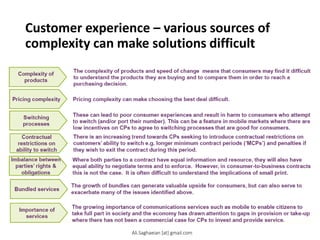 Customer experience – various sources of
complexity can make solutions difficult
Complexity of
products
Pricing complexity
Switching
processes
Contractual
restrictions on
ability to switch
Imbalance between
parties’ rights &
obligations
Bundled services
Importance of
services
The complexity of products and speed of change means that consumers may find it difficult
to understand the products they are buying and to compare them in order to reach a
purchasing decision.
Pricing complexity can make choosing the best deal difficult.
These can lead to poor consumer experiences and result in harm to consumers who attempt
to switch (and/or port their number). This can be a feature in mobile markets where there are
low incentives on CPs to agree to switching processes that are good for consumers.
There is an increasing trend towards CPs seeking to introduce contractual restrictions on
customers’ ability to switch e.g. longer minimum contract periods (‘MCPs’) and penalties if
they wish to exit the contract during this period.
W here both parties to a contract have equal information and resource, they will also have
equal ability to negotiate terms and to enforce. However, in consumer-to-business contracts
this is not the case. It is often difficult to understand the implications of small print.
The growth of bundles can generate valuable upside for consumers, but can also serve to
exacerbate many of the issues identified above.
The growing importance of communications services such as mobile to enable citizens to
take full part in society and the economy has drawn attention to gaps in provision or take-up
where there has not been a commercial case for CPs to invest and provide service.
Ali.Saghaeian [at] gmail.com
 