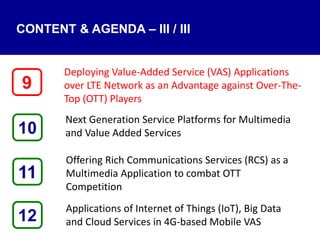 CONTENT & AGENDA – III / III
Deploying Value-Added Service (VAS) Applications
over LTE Network as an Advantage against Over-The-
Top (OTT) Players
Next Generation Service Platforms for Multimedia
and Value Added Services
Offering Rich Communications Services (RCS) as a
Multimedia Application to combat OTT
Competition
Applications of Internet of Things (IoT), Big Data
and Cloud Services in 4G-based Mobile VAS12
9
11
10
 