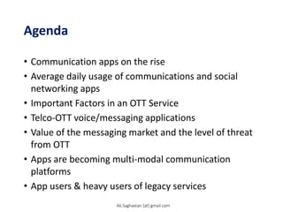 Agenda
• Communication apps on the rise
• Average daily usage of communications and social
networking apps
• Important Factors in an OTT Service
• Telco-OTT voice/messaging applications
• Value of the messaging market and the level of threat
from OTT
• Apps are becoming multi-modal communication
platforms
• App users & heavy users of legacy services
Ali.Saghaeian [at] gmail.com
 