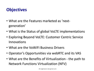 Objectives
• What are the Features marketed as ‘next-
generation’
• What is the Status of global VoLTE implementations
• Exploring Beyond VoLTE: Customer Centric Service
Innovations
• What are the VoWiFi Business Drivers
• Operator’s Opportunities via webRTC and its VAS
• What are the Benefits of Virtualization - the path to
Network Functions Virtualization (NFV)
Ali.Saghaeian [at] gmail.com
 