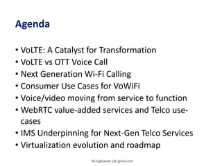 Agenda
• VoLTE: A Catalyst for Transformation
• VoLTE vs OTT Voice Call
• Next Generation Wi-Fi Calling
• Consumer Use Cases for VoWiFi
• Voice/video moving from service to function
• WebRTC value-added services and Telco use-
cases
• IMS Underpinning for Next-Gen Telco Services
• Virtualization evolution and roadmap
Ali.Saghaeian [at] gmail.com
 