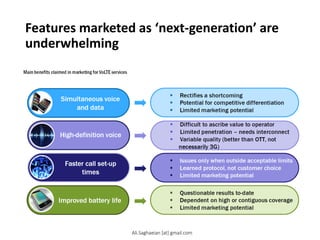 Features marketed as ‘next-generation’ are
underwhelming
Improved battery life
Faster call set-up times
Main benefits claimed in marketing for VoLTE services
High-definition voice
Simultaneous voice and data
Rectifies a shortcoming
Potential for competitive differentiation
Limited marketing potential
Difficult to ascribe value to operator
Limited penetration – needs interconnect
Variable quality (better than OTT, not necessarily 3G)
Issues only when outside acceptable limits
Learned protocol, not customer choice
Limited marketing potential
Questionable results to-date
Dependent on high or contiguous coverage
Limited marketing potential
Ali.Saghaeian [at] gmail.com
 