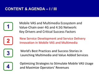 4
Mobile VAS and Multimedia Ecosystem and
Value‐Chain over 4G and 4.5G Network:
Key Drivers and Critical Success Factors
New Service Development and Service Delivery
Innovation in Mobile VAS and Multimedia
World’s Best Practices and Success Stories in
Launching Multimedia and Value Added Services
Optimizing Strategies to Stimulate Mobile VAS Usage
and Maximize Operators’ Revenues
1
3
2
CONTENT & AGENDA – I / III
 